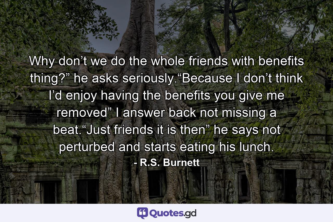 Why don’t we do the whole friends with benefits thing?” he asks seriously.“Because I don’t think I’d enjoy having the benefits you give me removed” I answer back not missing a beat.“Just friends it is then” he says not perturbed and starts eating his lunch. - Quote by R.S. Burnett