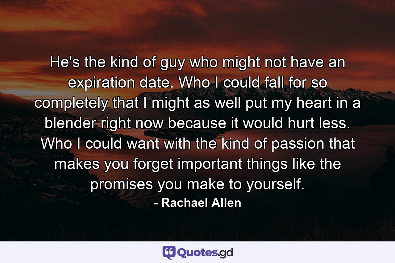 He's the kind of guy who might not have an expiration date. Who I could fall for so completely that I might as well put my heart in a blender right now because it would hurt less. Who I could want with the kind of passion that makes you forget important things like the promises you make to yourself. - Quote by Rachael Allen