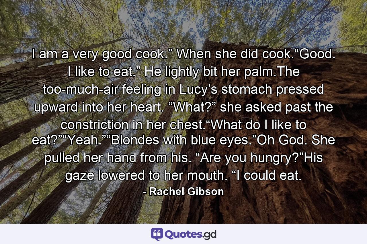 I am a very good cook.” When she did cook.“Good. I like to eat.” He lightly bit her palm.The too-much-air feeling in Lucy’s stomach pressed upward into her heart. “What?” she asked past the constriction in her chest.“What do I like to eat?”“Yeah.”“Blondes with blue eyes.”Oh God. She pulled her hand from his. “Are you hungry?”His gaze lowered to her mouth. “I could eat. - Quote by Rachel Gibson