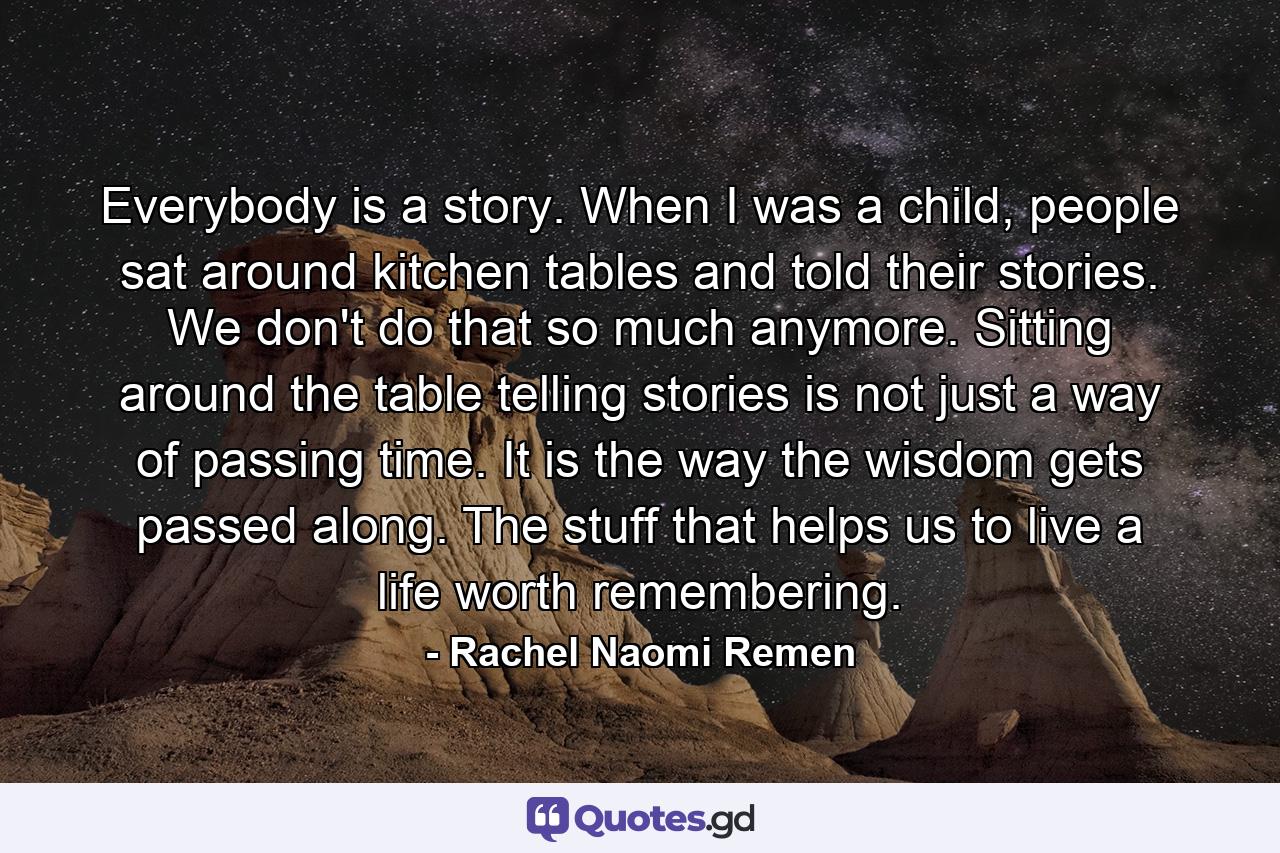 Everybody is a story. When I was a child, people sat around kitchen tables and told their stories. We don't do that so much anymore. Sitting around the table telling stories is not just a way of passing time. It is the way the wisdom gets passed along. The stuff that helps us to live a life worth remembering. - Quote by Rachel Naomi Remen