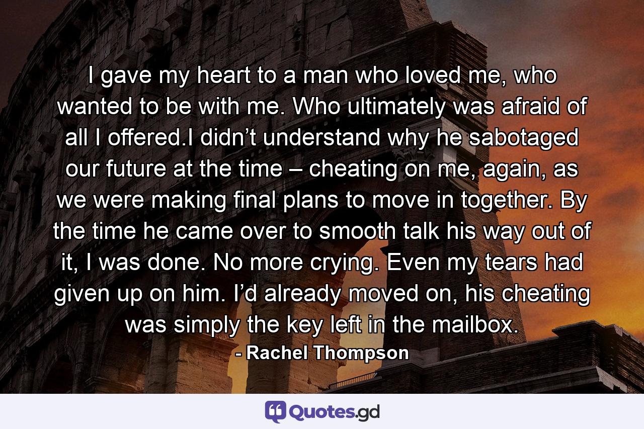 I gave my heart to a man who loved me, who wanted to be with me. Who ultimately was afraid of all I offered.I didn’t understand why he sabotaged our future at the time – cheating on me, again, as we were making final plans to move in together. By the time he came over to smooth talk his way out of it, I was done. No more crying. Even my tears had given up on him. I’d already moved on, his cheating was simply the key left in the mailbox. - Quote by Rachel Thompson