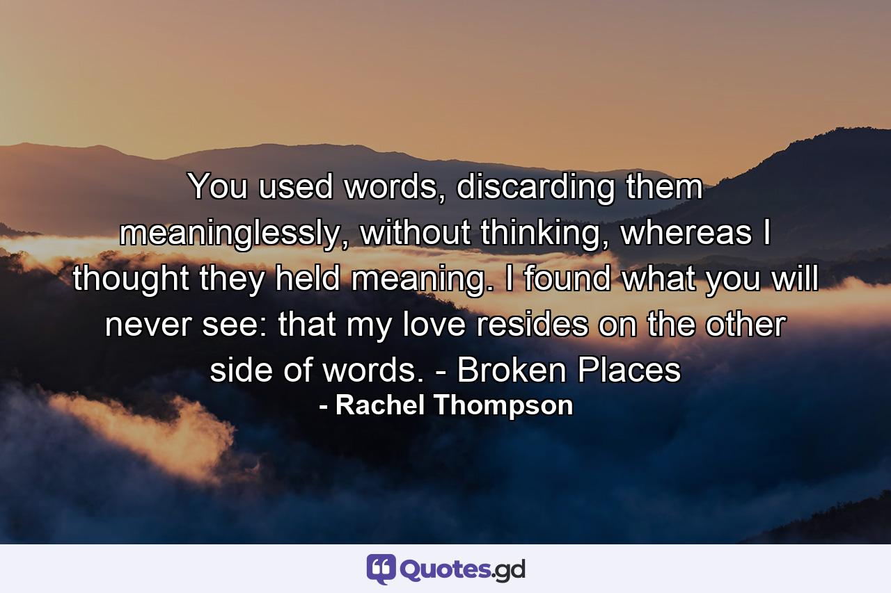 You used words, discarding them meaninglessly, without thinking, whereas I thought they held meaning. I found what you will never see: that my love resides on the other side of words. - Broken Places - Quote by Rachel Thompson