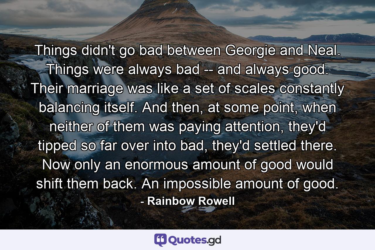 Things didn't go bad between Georgie and Neal. Things were always bad -- and always good. Their marriage was like a set of scales constantly balancing itself. And then, at some point, when neither of them was paying attention, they'd tipped so far over into bad, they'd settled there. Now only an enormous amount of good would shift them back. An impossible amount of good. - Quote by Rainbow Rowell