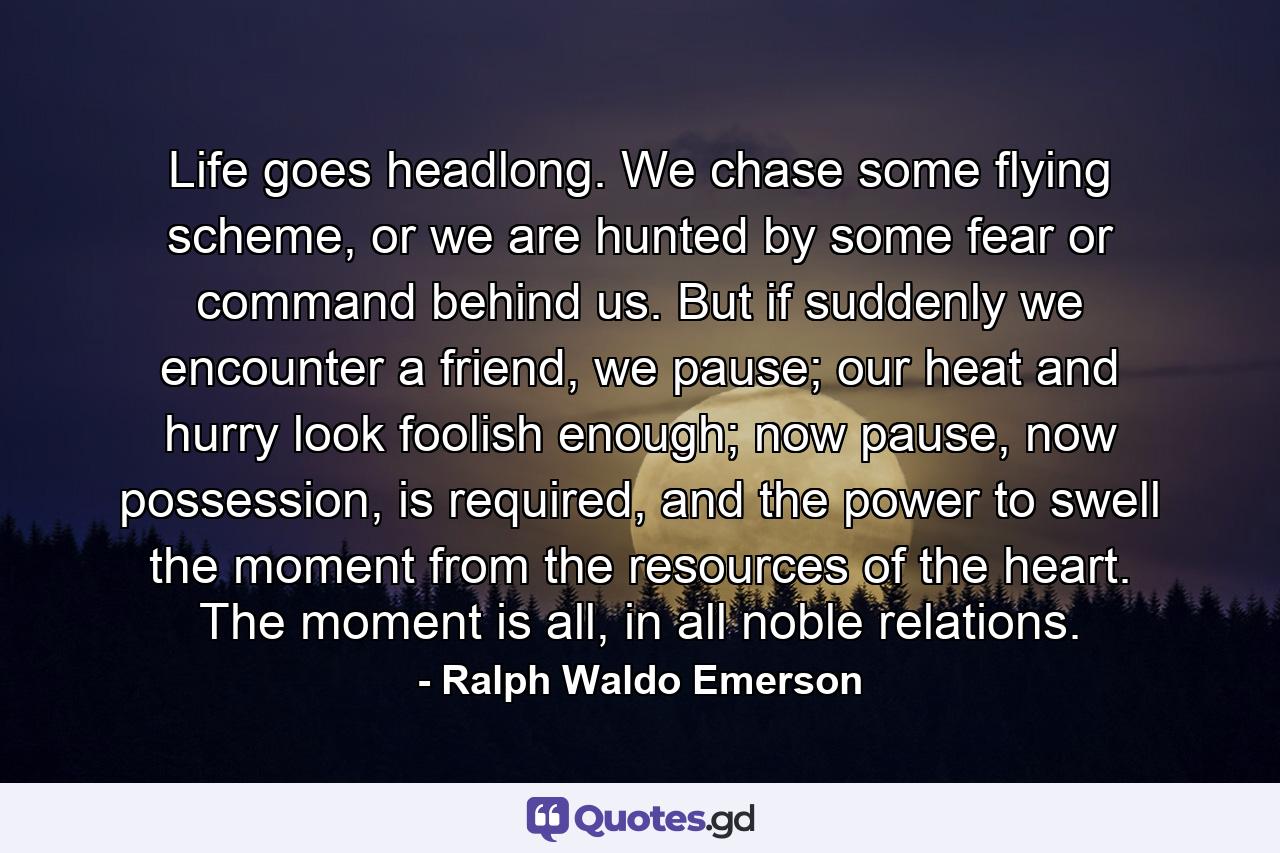 Life goes headlong. We chase some flying scheme, or we are hunted by some fear or command behind us. But if suddenly we encounter a friend, we pause; our heat and hurry look foolish enough; now pause, now possession, is required, and the power to swell the moment from the resources of the heart. The moment is all, in all noble relations. - Quote by Ralph Waldo Emerson