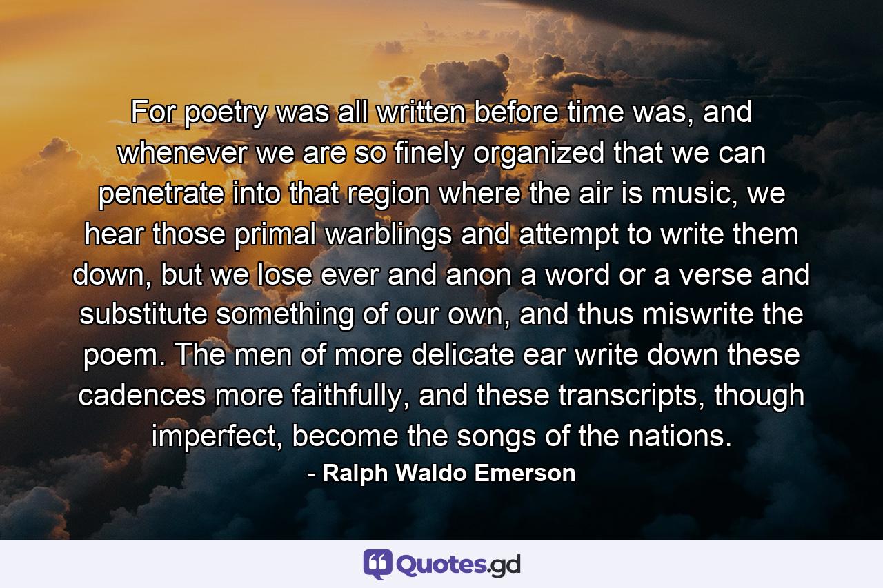 For poetry was all written before time was, and whenever we are so finely organized that we can penetrate into that region where the air is music, we hear those primal warblings and attempt to write them down, but we lose ever and anon a word or a verse and substitute something of our own, and thus miswrite the poem. The men of more delicate ear write down these cadences more faithfully, and these transcripts, though imperfect, become the songs of the nations. - Quote by Ralph Waldo Emerson