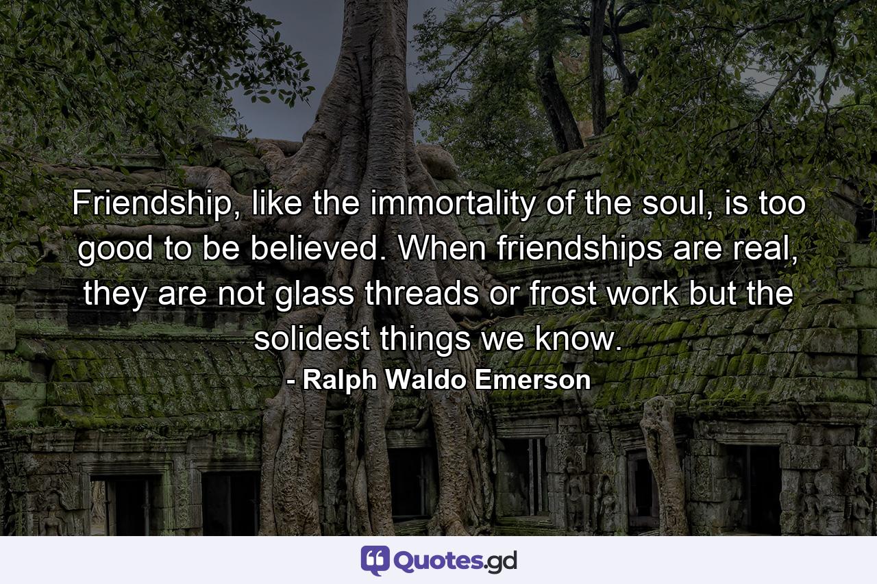 Friendship, like the immortality of the soul, is too good to be believed. When friendships are real, they are not glass threads or frost work but the solidest things we know. - Quote by Ralph Waldo Emerson