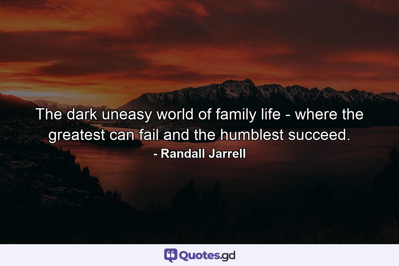 The dark  uneasy world of family life - where the greatest can fail and the humblest succeed. - Quote by Randall Jarrell