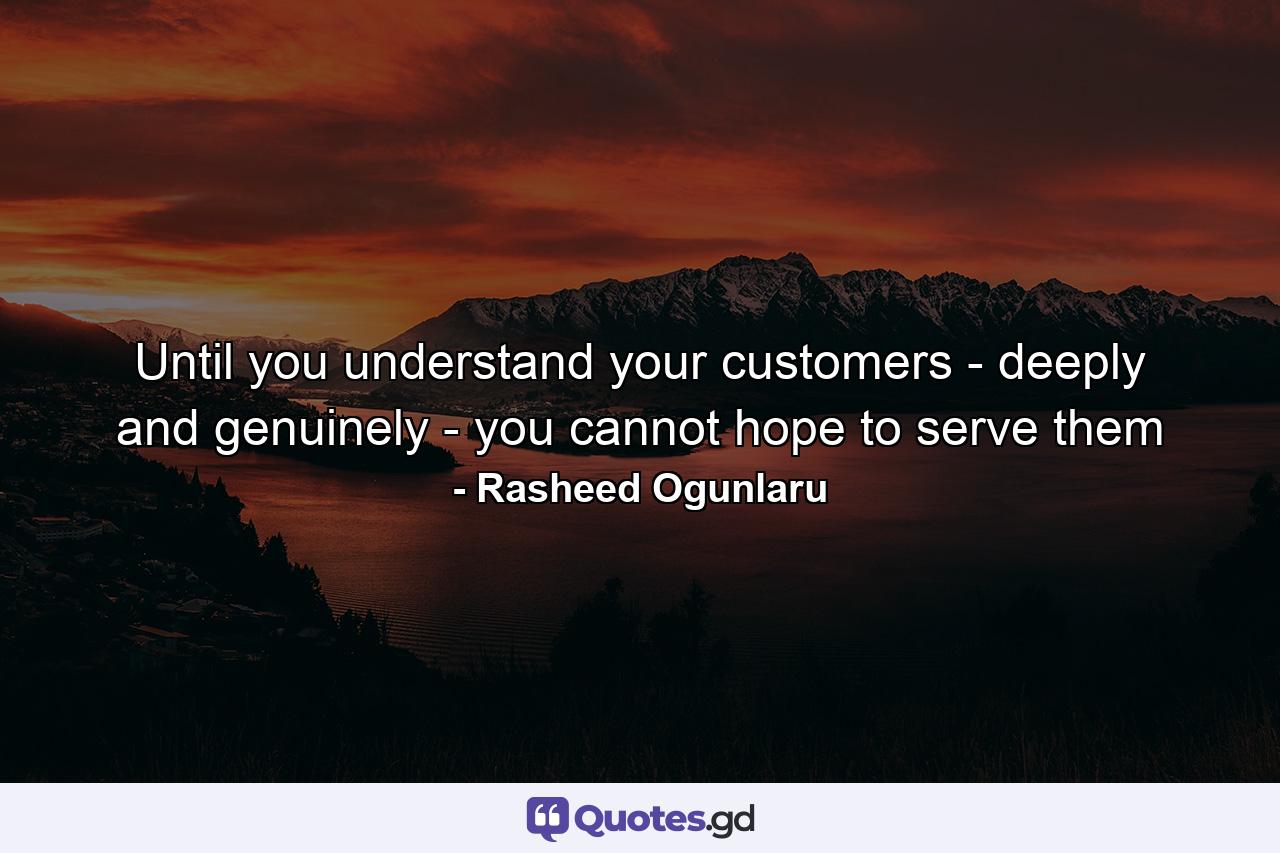 Until you understand your customers - deeply and genuinely - you cannot hope to serve them - Quote by Rasheed Ogunlaru