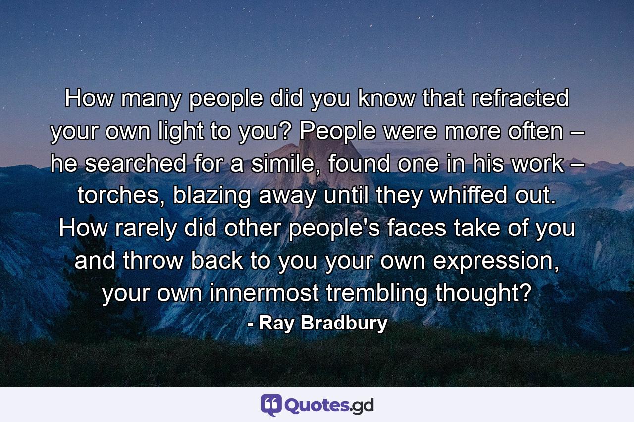 How many people did you know that refracted your own light to you? People were more often – he searched for a simile, found one in his work – torches, blazing away until they whiffed out. How rarely did other people's faces take of you and throw back to you your own expression, your own innermost trembling thought? - Quote by Ray Bradbury