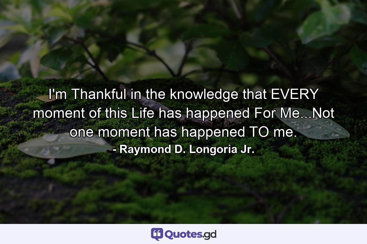 I'm Thankful in the knowledge that EVERY moment of this Life has happened For Me...Not one moment has happened TO me. - Quote by Raymond D. Longoria Jr.