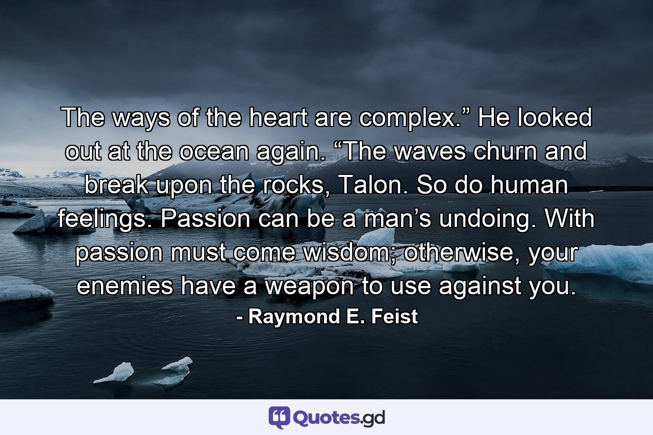 The ways of the heart are complex.” He looked out at the ocean again. “The waves churn and break upon the rocks, Talon. So do human feelings. Passion can be a man’s undoing. With passion must come wisdom; otherwise, your enemies have a weapon to use against you. - Quote by Raymond E. Feist