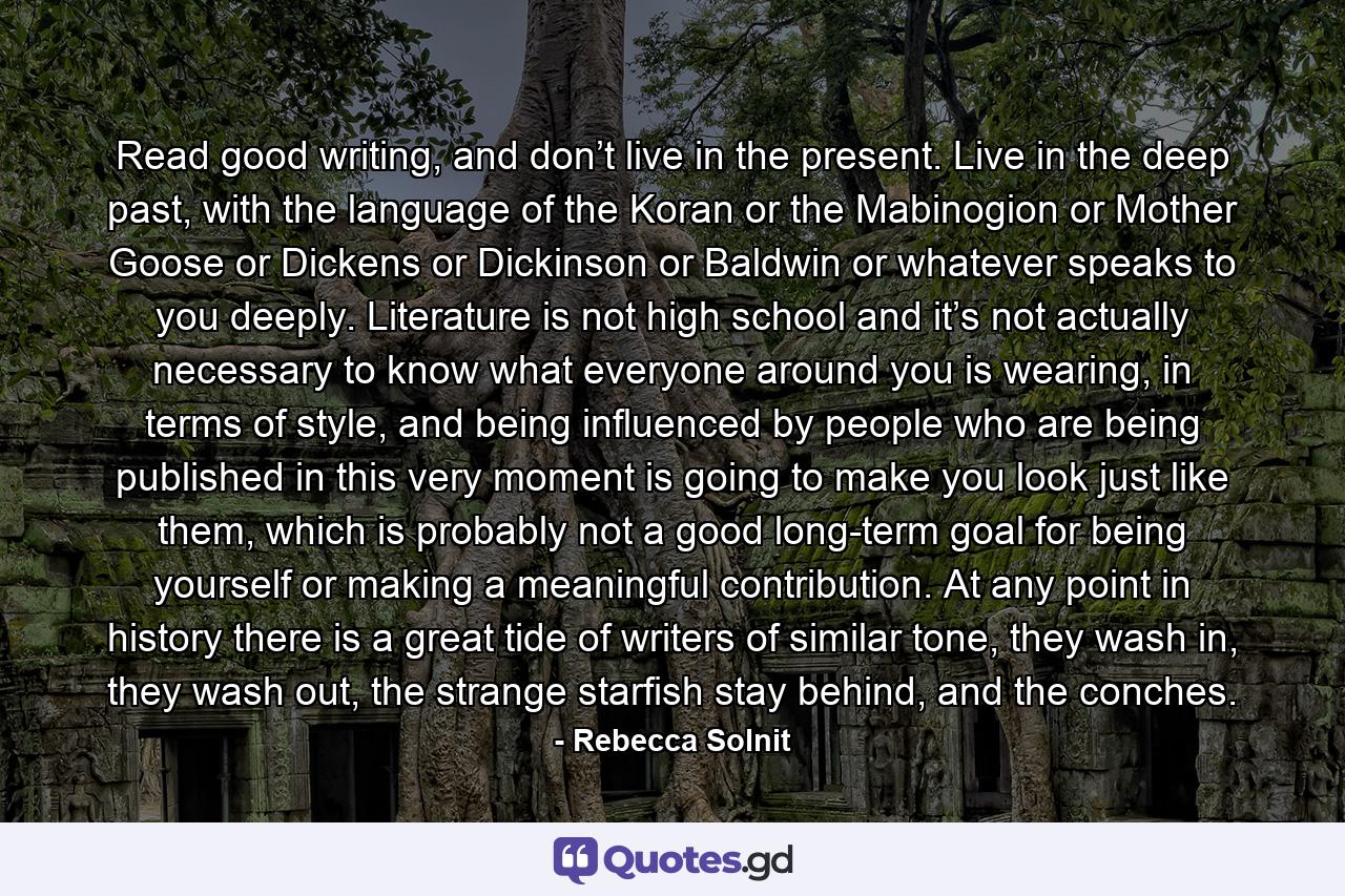 Read good writing, and don’t live in the present. Live in the deep past, with the language of the Koran or the Mabinogion or Mother Goose or Dickens or Dickinson or Baldwin or whatever speaks to you deeply. Literature is not high school and it’s not actually necessary to know what everyone around you is wearing, in terms of style, and being influenced by people who are being published in this very moment is going to make you look just like them, which is probably not a good long-term goal for being yourself or making a meaningful contribution. At any point in history there is a great tide of writers of similar tone, they wash in, they wash out, the strange starfish stay behind, and the conches. - Quote by Rebecca Solnit