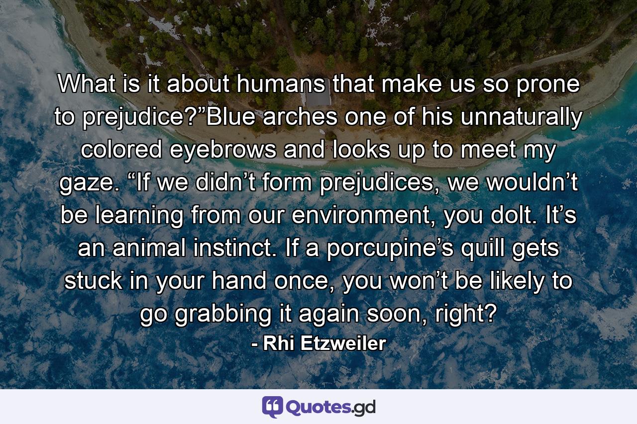 What is it about humans that make us so prone to prejudice?”Blue arches one of his unnaturally colored eyebrows and looks up to meet my gaze. “If we didn’t form prejudices, we wouldn’t be learning from our environment, you dolt. It’s an animal instinct. If a porcupine’s quill gets stuck in your hand once, you won’t be likely to go grabbing it again soon, right? - Quote by Rhi Etzweiler