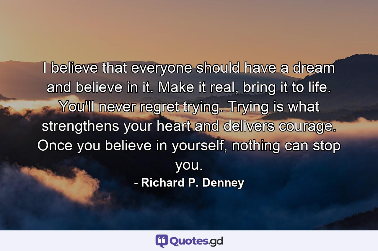 I believe that everyone should have a dream and believe in it. Make it real, bring it to life. You'll never regret trying. Trying is what strengthens your heart and delivers courage. Once you believe in yourself, nothing can stop you. - Quote by Richard P. Denney