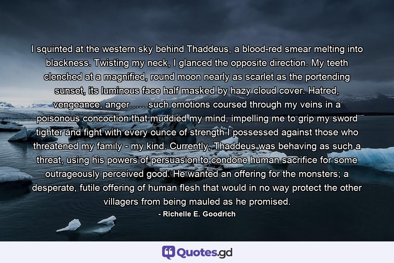 I squinted at the western sky behind Thaddeus, a blood-red smear melting into blackness. Twisting my neck, I glanced the opposite direction. My teeth clenched at a magnified, round moon nearly as scarlet as the portending sunset, its luminous face half masked by hazy cloud cover. Hatred, vengeance, anger……such emotions coursed through my veins in a poisonous concoction that muddied my mind, impelling me to grip my sword tighter and fight with every ounce of strength I possessed against those who threatened my family - my kind. Currently, Thaddeus was behaving as such a threat, using his powers of persuasion to condone human sacrifice for some outrageously perceived good. He wanted an offering for the monsters; a desperate, futile offering of human flesh that would in no way protect the other villagers from being mauled as he promised. - Quote by Richelle E. Goodrich