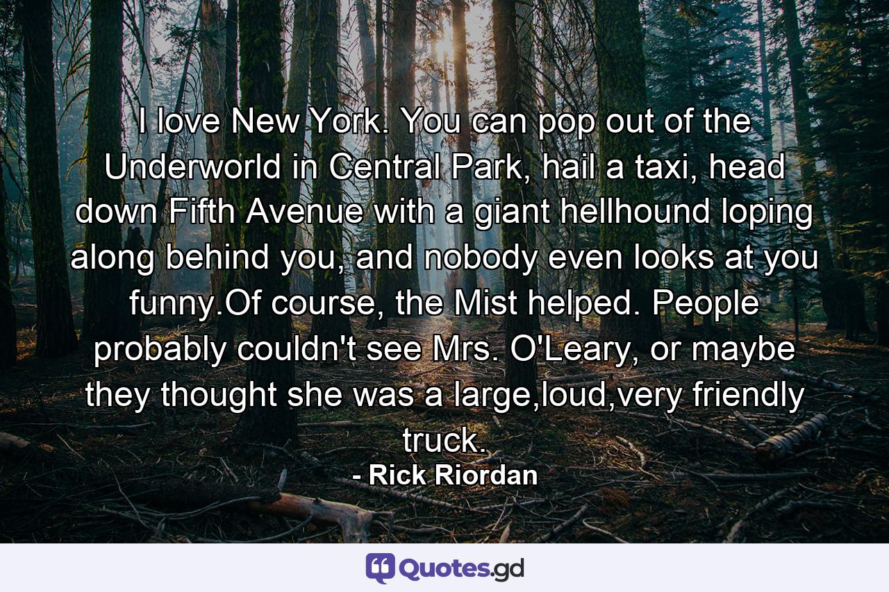 I love New York. You can pop out of the Underworld in Central Park, hail a taxi, head down Fifth Avenue with a giant hellhound loping along behind you, and nobody even looks at you funny.Of course, the Mist helped. People probably couldn't see Mrs. O'Leary, or maybe they thought she was a large,loud,very friendly truck. - Quote by Rick Riordan