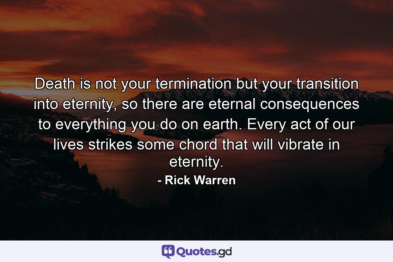 Death is not your termination but your transition into eternity, so there are eternal consequences to everything you do on earth. Every act of our lives strikes some chord that will vibrate in eternity. - Quote by Rick Warren