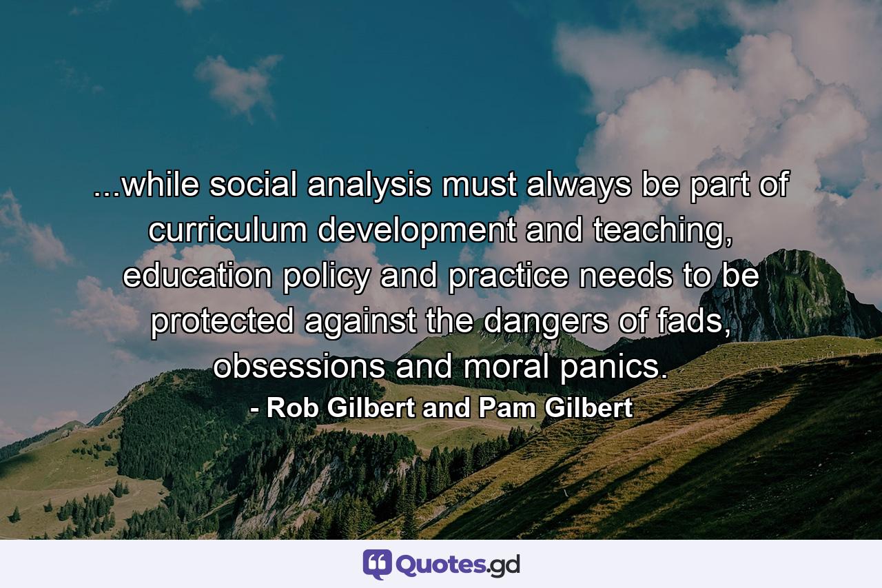 ...while social analysis must always be part of curriculum development and teaching, education policy and practice needs to be protected against the dangers of fads, obsessions and moral panics. - Quote by Rob Gilbert and Pam Gilbert