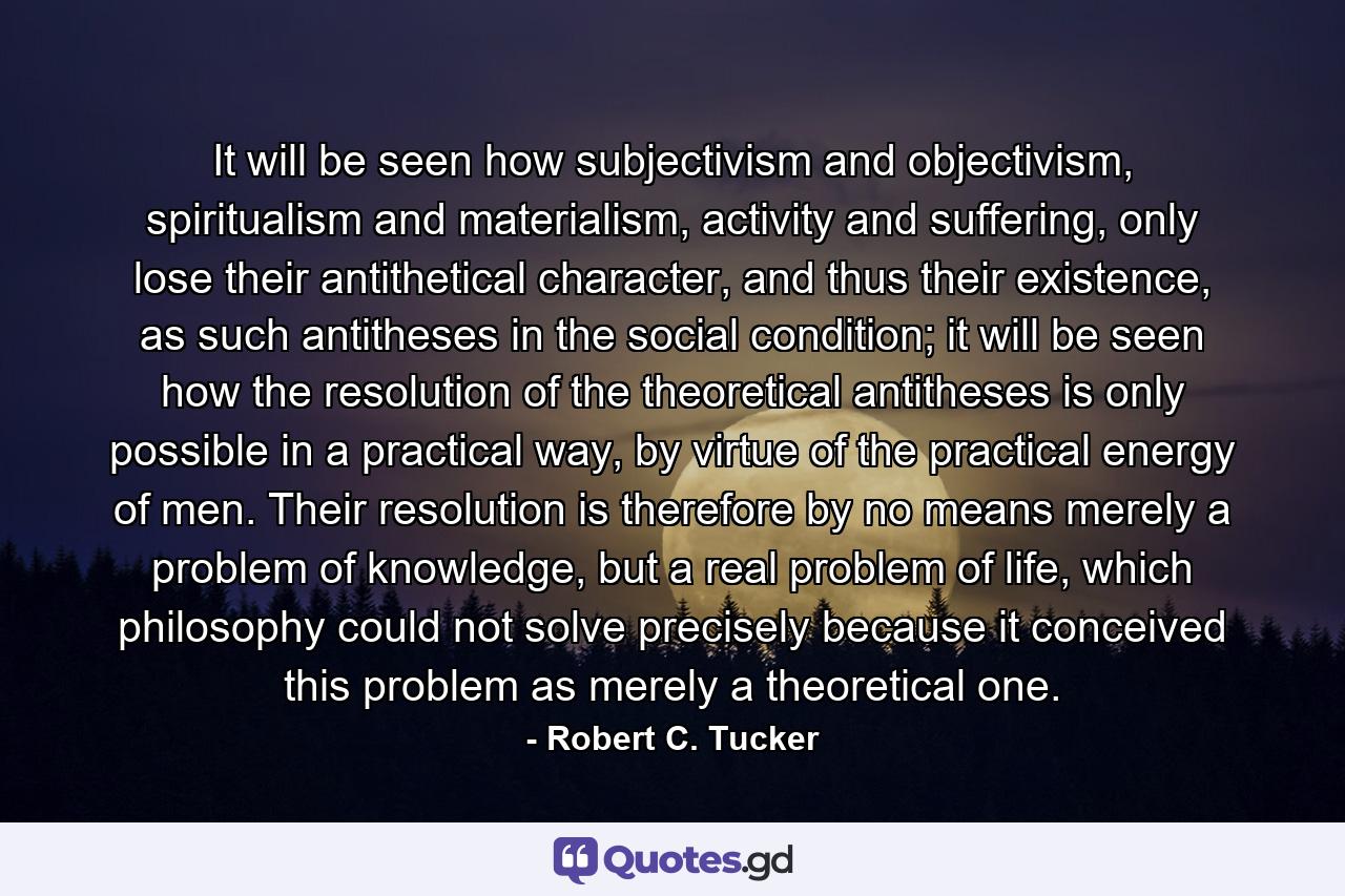 It will be seen how subjectivism and objectivism, spiritualism and materialism, activity and suffering, only lose their antithetical character, and thus their existence, as such antitheses in the social condition; it will be seen how the resolution of the theoretical antitheses is only possible in a practical way, by virtue of the practical energy of men. Their resolution is therefore by no means merely a problem of knowledge, but a real problem of life, which philosophy could not solve precisely because it conceived this problem as merely a theoretical one. - Quote by Robert C. Tucker