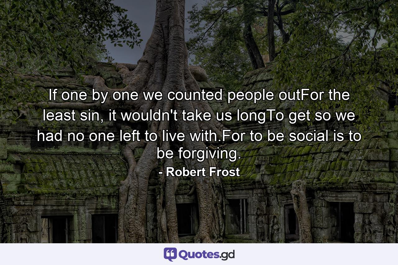 If one by one we counted people outFor the least sin, it wouldn't take us longTo get so we had no one left to live with.For to be social is to be forgiving. - Quote by Robert Frost