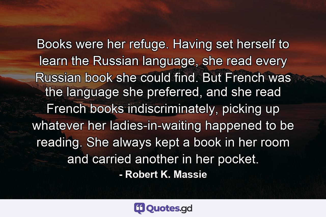 Books were her refuge. Having set herself to learn the Russian language, she read every Russian book she could find. But French was the language she preferred, and she read French books indiscriminately, picking up whatever her ladies-in-waiting happened to be reading. She always kept a book in her room and carried another in her pocket. - Quote by Robert K. Massie