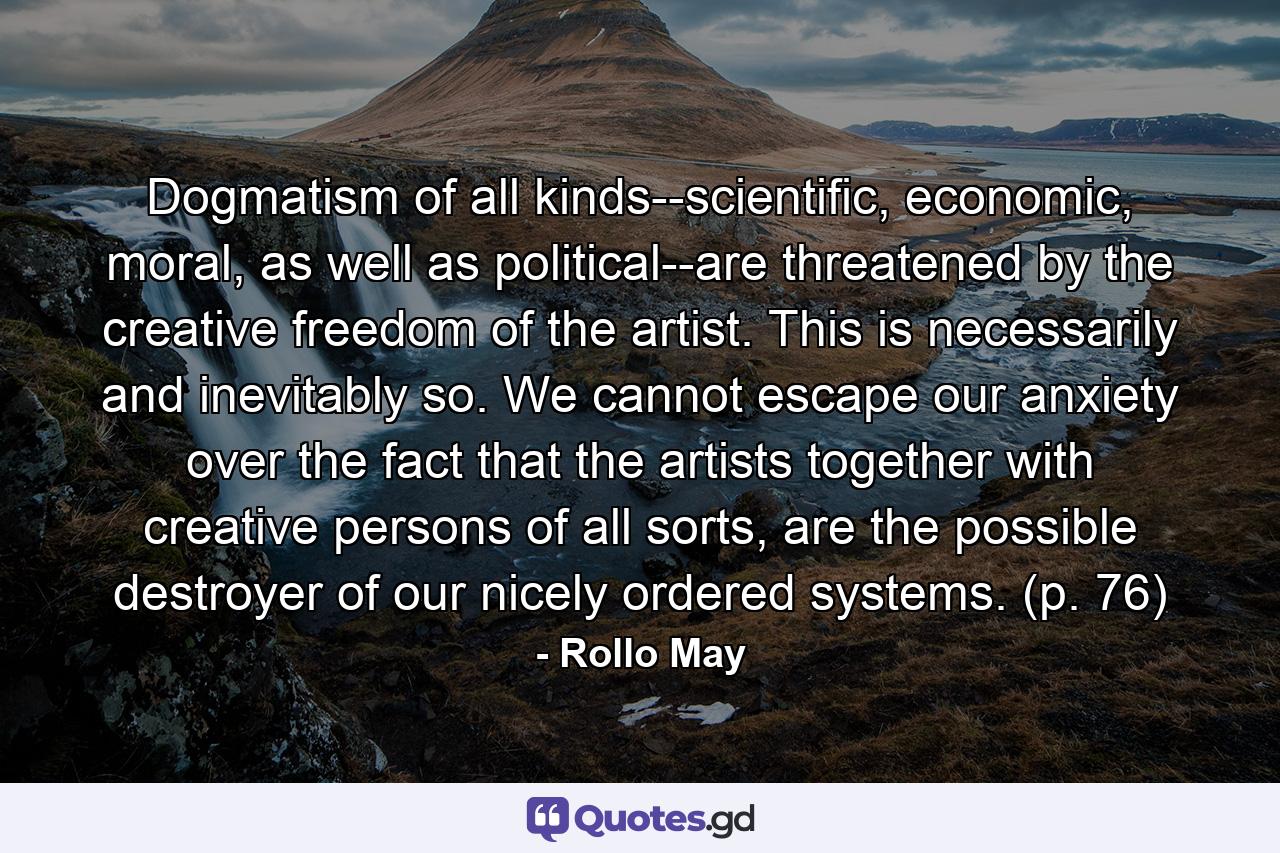 Dogmatism of all kinds--scientific, economic, moral, as well as political--are threatened by the creative freedom of the artist. This is necessarily and inevitably so. We cannot escape our anxiety over the fact that the artists together with creative persons of all sorts, are the possible destroyer of our nicely ordered systems. (p. 76) - Quote by Rollo May