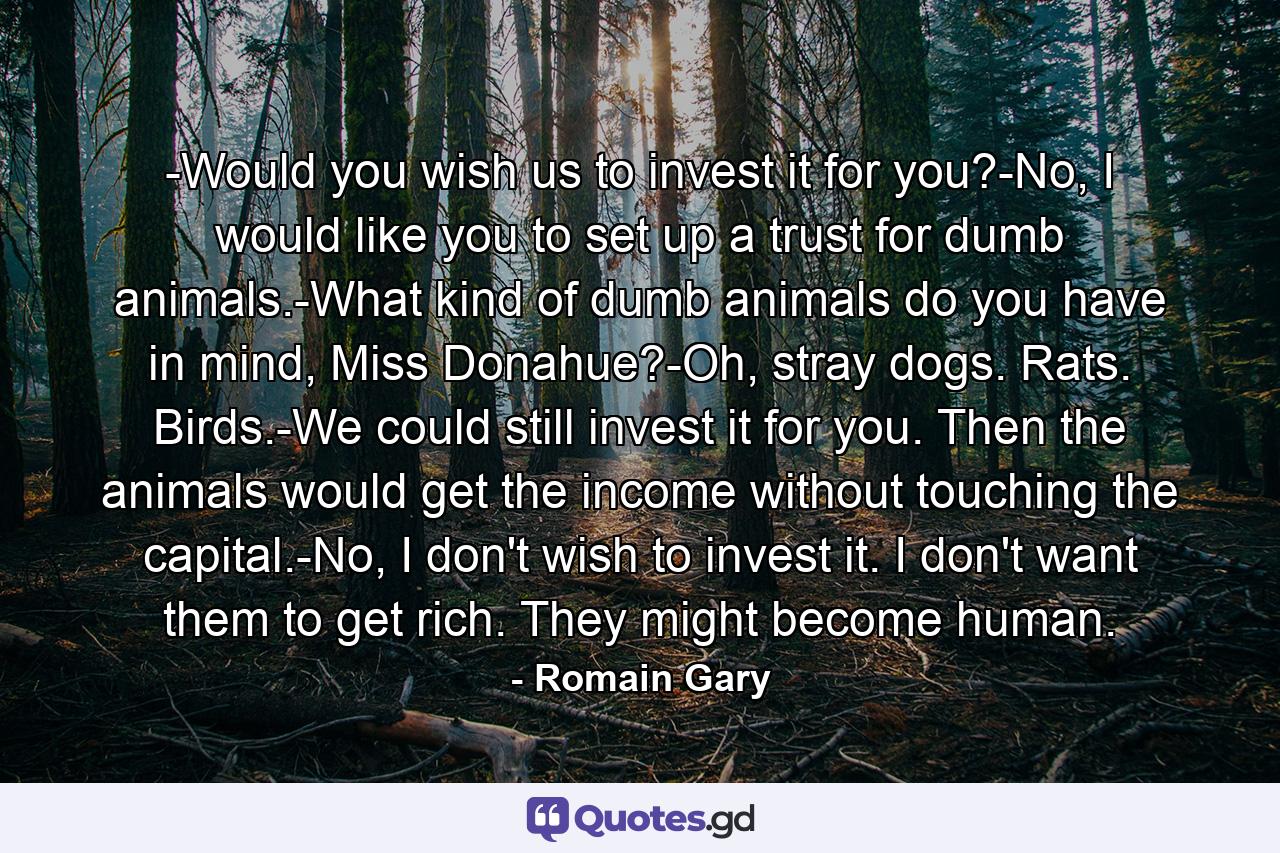 -Would you wish us to invest it for you?-No, I would like you to set up a trust for dumb animals.-What kind of dumb animals do you have in mind, Miss Donahue?-Oh, stray dogs. Rats. Birds.-We could still invest it for you. Then the animals would get the income without touching the capital.-No, I don't wish to invest it. I don't want them to get rich. They might become human. - Quote by Romain Gary