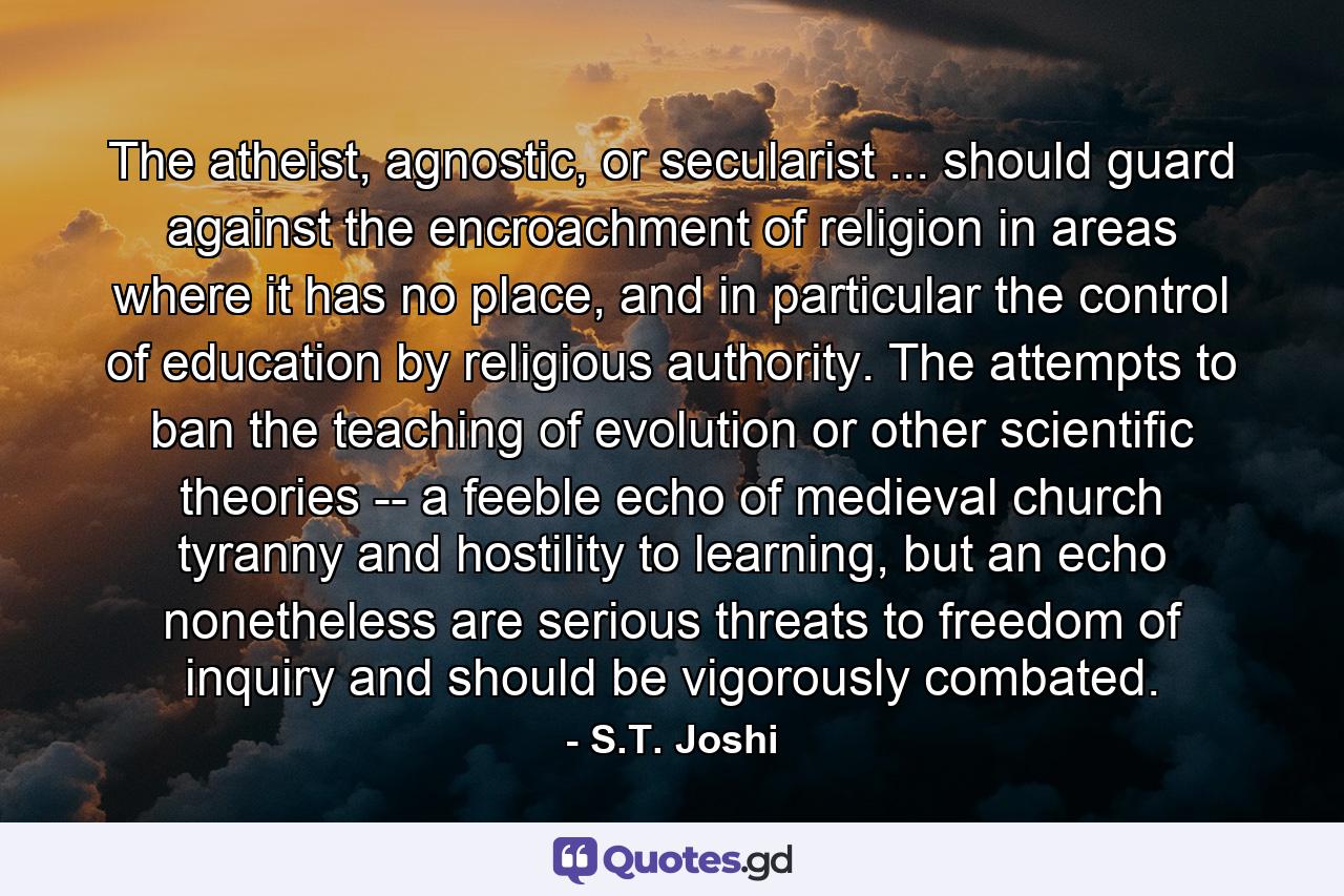 The atheist, agnostic, or secularist ... should guard against the encroachment of religion in areas where it has no place, and in particular the control of education by religious authority. The attempts to ban the teaching of evolution or other scientific theories -- a feeble echo of medieval church tyranny and hostility to learning, but an echo nonetheless are serious threats to freedom of inquiry and should be vigorously combated. - Quote by S.T. Joshi