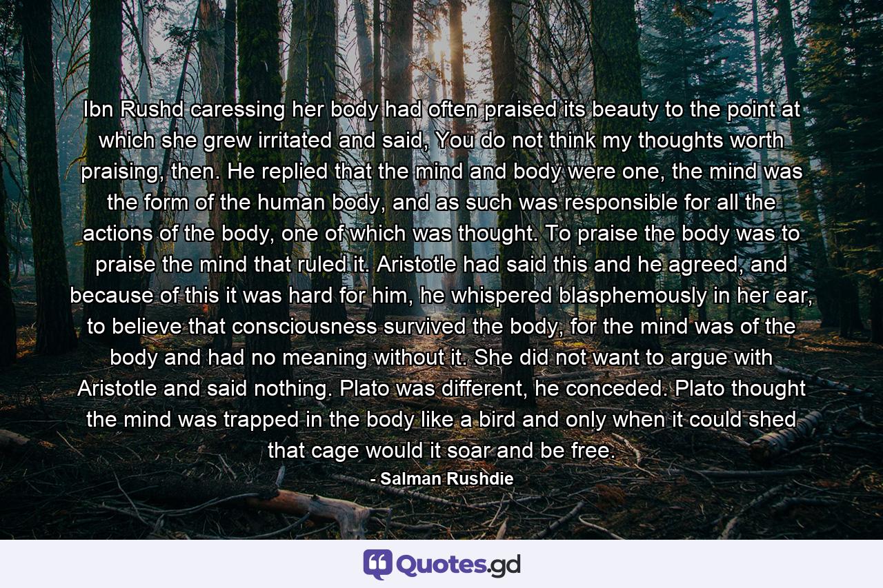 Ibn Rushd caressing her body had often praised its beauty to the point at which she grew irritated and said, You do not think my thoughts worth praising, then. He replied that the mind and body were one, the mind was the form of the human body, and as such was responsible for all the actions of the body, one of which was thought. To praise the body was to praise the mind that ruled it. Aristotle had said this and he agreed, and because of this it was hard for him, he whispered blasphemously in her ear, to believe that consciousness survived the body, for the mind was of the body and had no meaning without it. She did not want to argue with Aristotle and said nothing. Plato was different, he conceded. Plato thought the mind was trapped in the body like a bird and only when it could shed that cage would it soar and be free. - Quote by Salman Rushdie