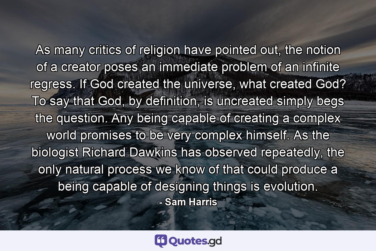 As many critics of religion have pointed out, the notion of a creator poses an immediate problem of an infinite regress. If God created the universe, what created God? To say that God, by definition, is uncreated simply begs the question. Any being capable of creating a complex world promises to be very complex himself. As the biologist Richard Dawkins has observed repeatedly, the only natural process we know of that could produce a being capable of designing things is evolution. - Quote by Sam Harris