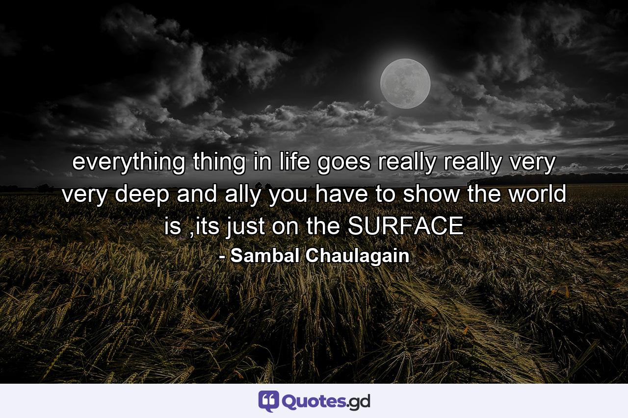 everything thing in life goes really really very very deep and ally you have to show the world is ,its just on the SURFACE - Quote by Sambal Chaulagain