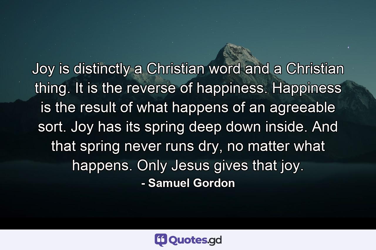 Joy is distinctly a Christian word and a Christian thing. It is the reverse of happiness. Happiness is the result of what happens of an agreeable sort. Joy has its spring deep down inside. And that spring never runs dry, no matter what happens. Only Jesus gives that joy. - Quote by Samuel Gordon