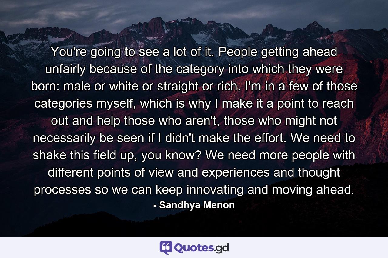 You're going to see a lot of it. People getting ahead unfairly because of the category into which they were born: male or white or straight or rich. I'm in a few of those categories myself, which is why I make it a point to reach out and help those who aren't, those who might not necessarily be seen if I didn't make the effort. We need to shake this field up, you know? We need more people with different points of view and experiences and thought processes so we can keep innovating and moving ahead. - Quote by Sandhya Menon