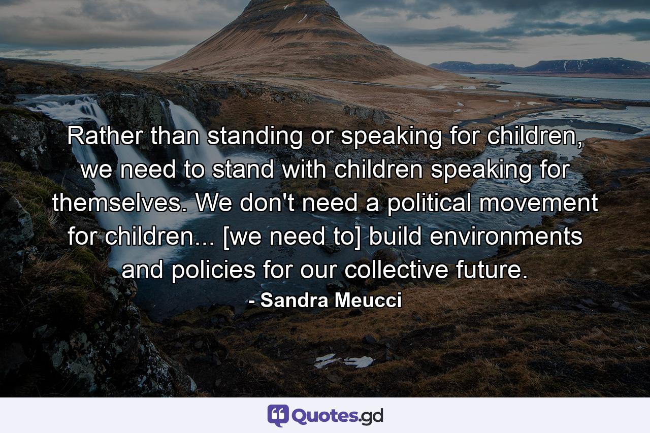 Rather than standing or speaking for children, we need to stand with children speaking for themselves. We don't need a political movement for children... [we need to] build environments and policies for our collective future. - Quote by Sandra Meucci