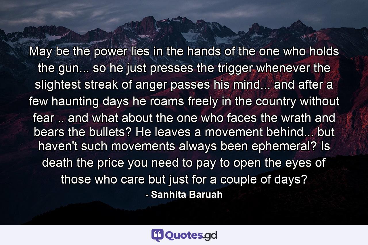 May be the power lies in the hands of the one who holds the gun... so he just presses the trigger whenever the slightest streak of anger passes his mind... and after a few haunting days he roams freely in the country without fear .. and what about the one who faces the wrath and bears the bullets? He leaves a movement behind... but haven't such movements always been ephemeral? Is death the price you need to pay to open the eyes of those who care but just for a couple of days? - Quote by Sanhita Baruah