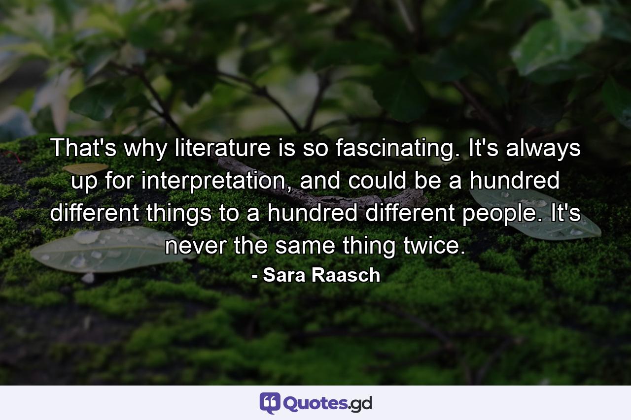 That's why literature is so fascinating. It's always up for interpretation, and could be a hundred different things to a hundred different people. It's never the same thing twice. - Quote by Sara Raasch