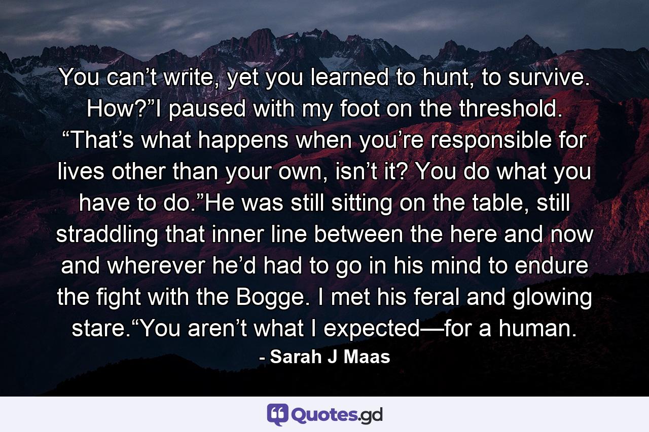 You can’t write, yet you learned to hunt, to survive. How?”I paused with my foot on the threshold. “That’s what happens when you’re responsible for lives other than your own, isn’t it? You do what you have to do.”He was still sitting on the table, still straddling that inner line between the here and now and wherever he’d had to go in his mind to endure the fight with the Bogge. I met his feral and glowing stare.“You aren’t what I expected—for a human. - Quote by Sarah J Maas