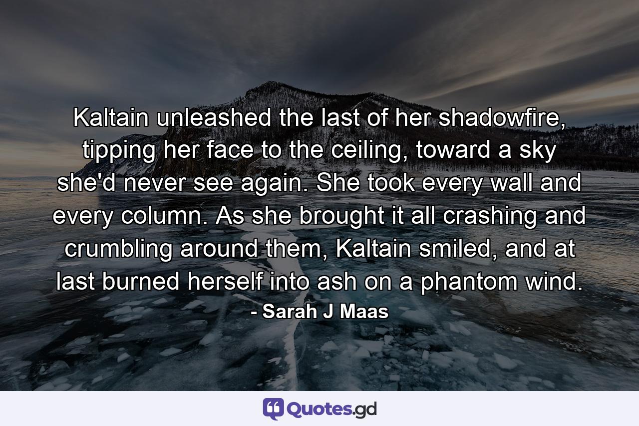 Kaltain unleashed the last of her shadowfire, tipping her face to the ceiling, toward a sky she'd never see again. She took every wall and every column. As she brought it all crashing and crumbling around them, Kaltain smiled, and at last burned herself into ash on a phantom wind. - Quote by Sarah J Maas