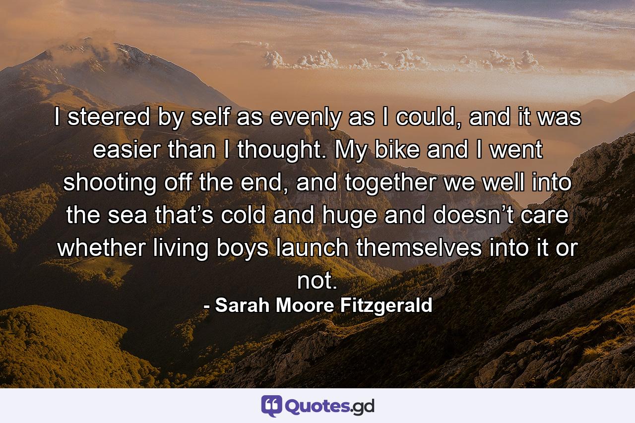 I steered by self as evenly as I could, and it was easier than I thought. My bike and I went shooting off the end, and together we well into the sea that’s cold and huge and doesn’t care whether living boys launch themselves into it or not. - Quote by Sarah Moore Fitzgerald