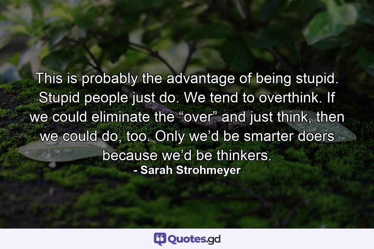 This is probably the advantage of being stupid. Stupid people just do. We tend to overthink. If we could eliminate the “over” and just think, then we could do, too. Only we’d be smarter doers because we’d be thinkers. - Quote by Sarah Strohmeyer