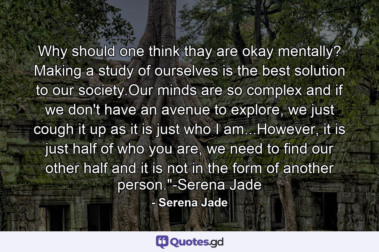 Why should one think thay are okay mentally? Making a study of ourselves is the best solution to our society.Our minds are so complex and if we don't have an avenue to explore, we just cough it up as it is just who I am...However, it is just half of who you are, we need to find our other half and it is not in the form of another person.