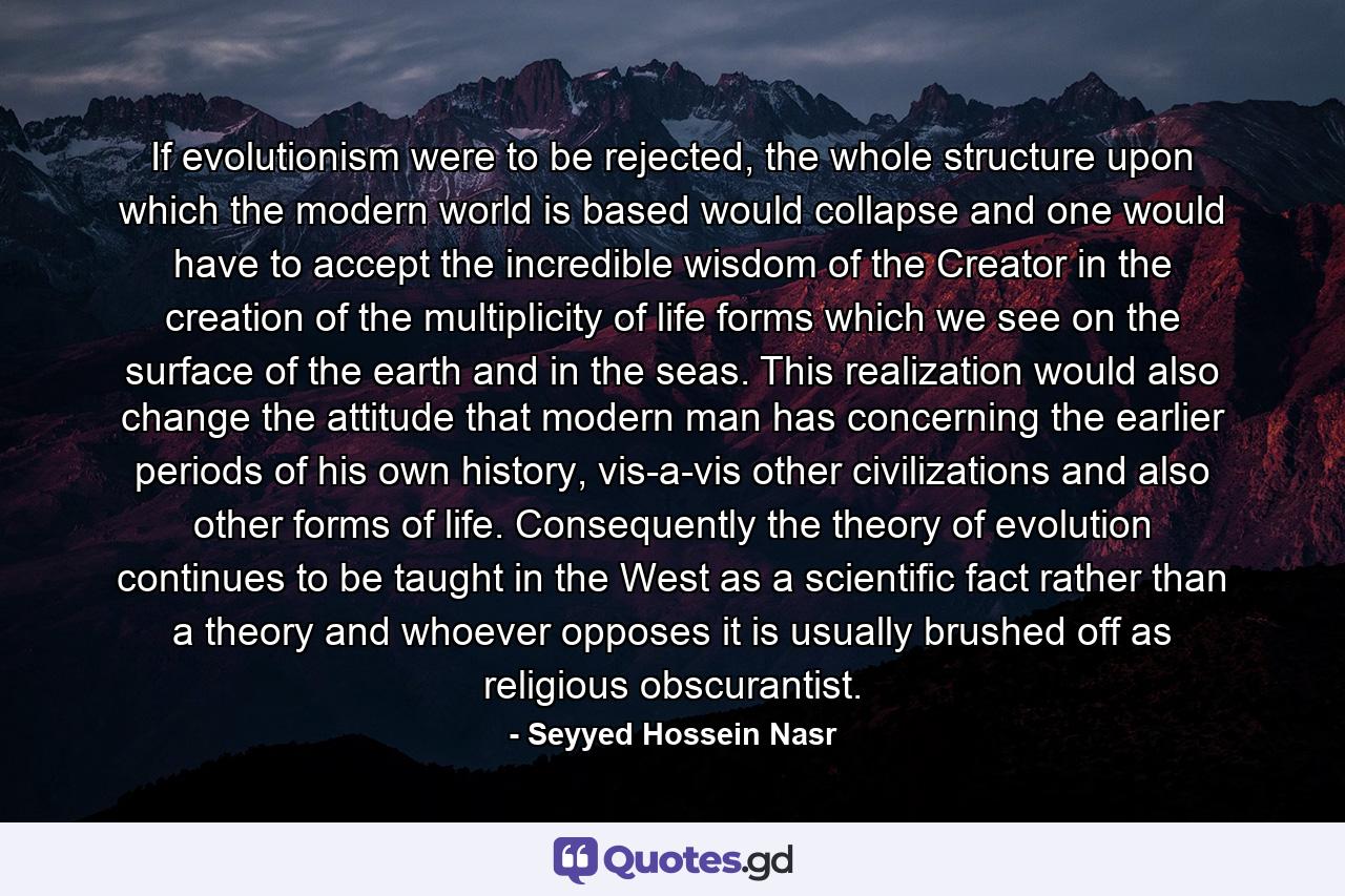 If evolutionism were to be rejected, the whole structure upon which the modern world is based would collapse and one would have to accept the incredible wisdom of the Creator in the creation of the multiplicity of life forms which we see on the surface of the earth and in the seas. This realization would also change the attitude that modern man has concerning the earlier periods of his own history, vis-a-vis other civilizations and also other forms of life. Consequently the theory of evolution continues to be taught in the West as a scientific fact rather than a theory and whoever opposes it is usually brushed off as religious obscurantist. - Quote by Seyyed Hossein Nasr