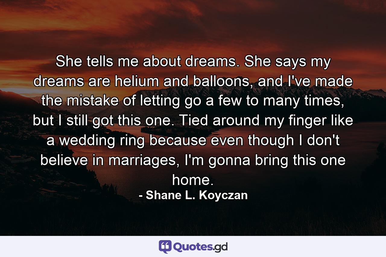 She tells me about dreams. She says my dreams are helium and balloons, and I've made the mistake of letting go a few to many times, but I still got this one. Tied around my finger like a wedding ring because even though I don't believe in marriages, I'm gonna bring this one home. - Quote by Shane L. Koyczan