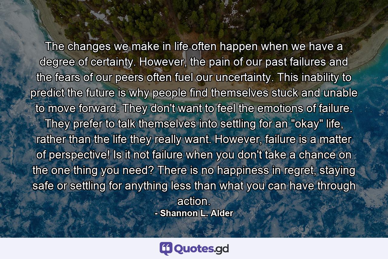 The changes we make in life often happen when we have a degree of certainty. However, the pain of our past failures and the fears of our peers often fuel our uncertainty. This inability to predict the future is why people find themselves stuck and unable to move forward. They don't want to feel the emotions of failure. They prefer to talk themselves into settling for an 