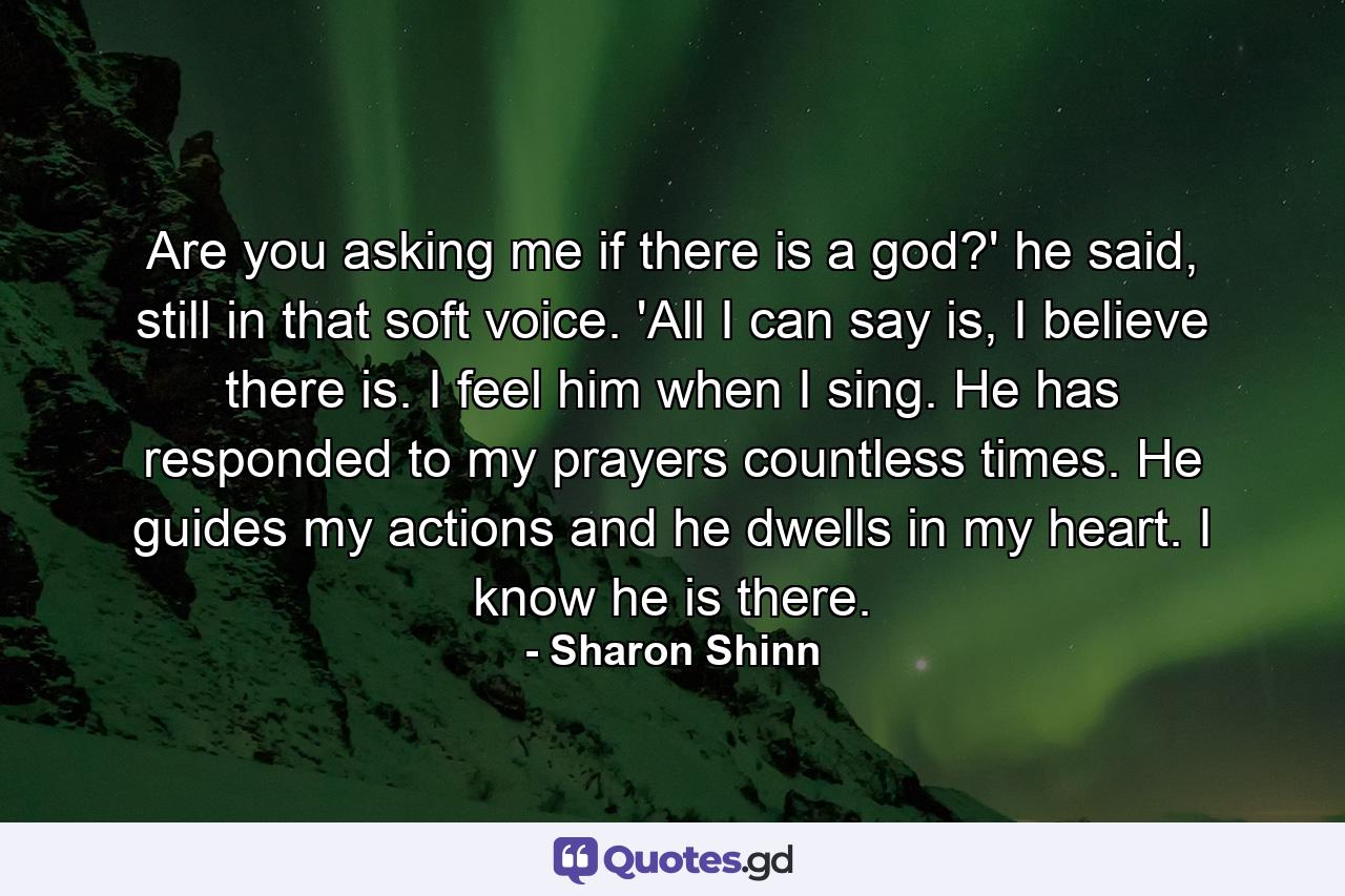 Are you asking me if there is a god?' he said, still in that soft voice. 'All I can say is, I believe there is. I feel him when I sing. He has responded to my prayers countless times. He guides my actions and he dwells in my heart. I know he is there. - Quote by Sharon Shinn