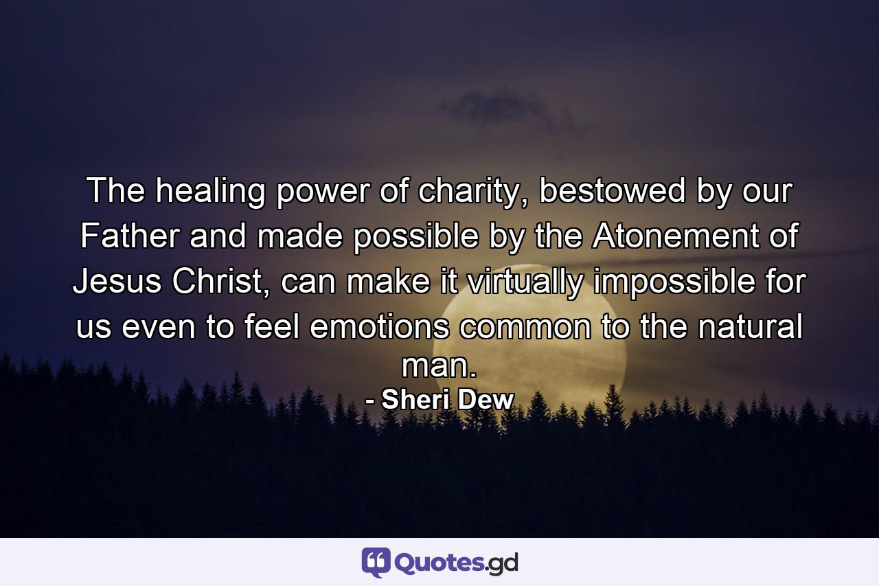 The healing power of charity, bestowed by our Father and made possible by the Atonement of Jesus Christ, can make it virtually impossible for us even to feel emotions common to the natural man. - Quote by Sheri Dew