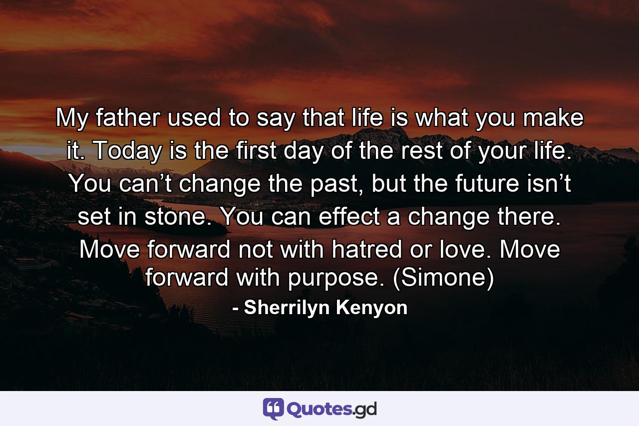 My father used to say that life is what you make it. Today is the first day of the rest of your life. You can’t change the past, but the future isn’t set in stone. You can effect a change there. Move forward not with hatred or love. Move forward with purpose. (Simone) - Quote by Sherrilyn Kenyon