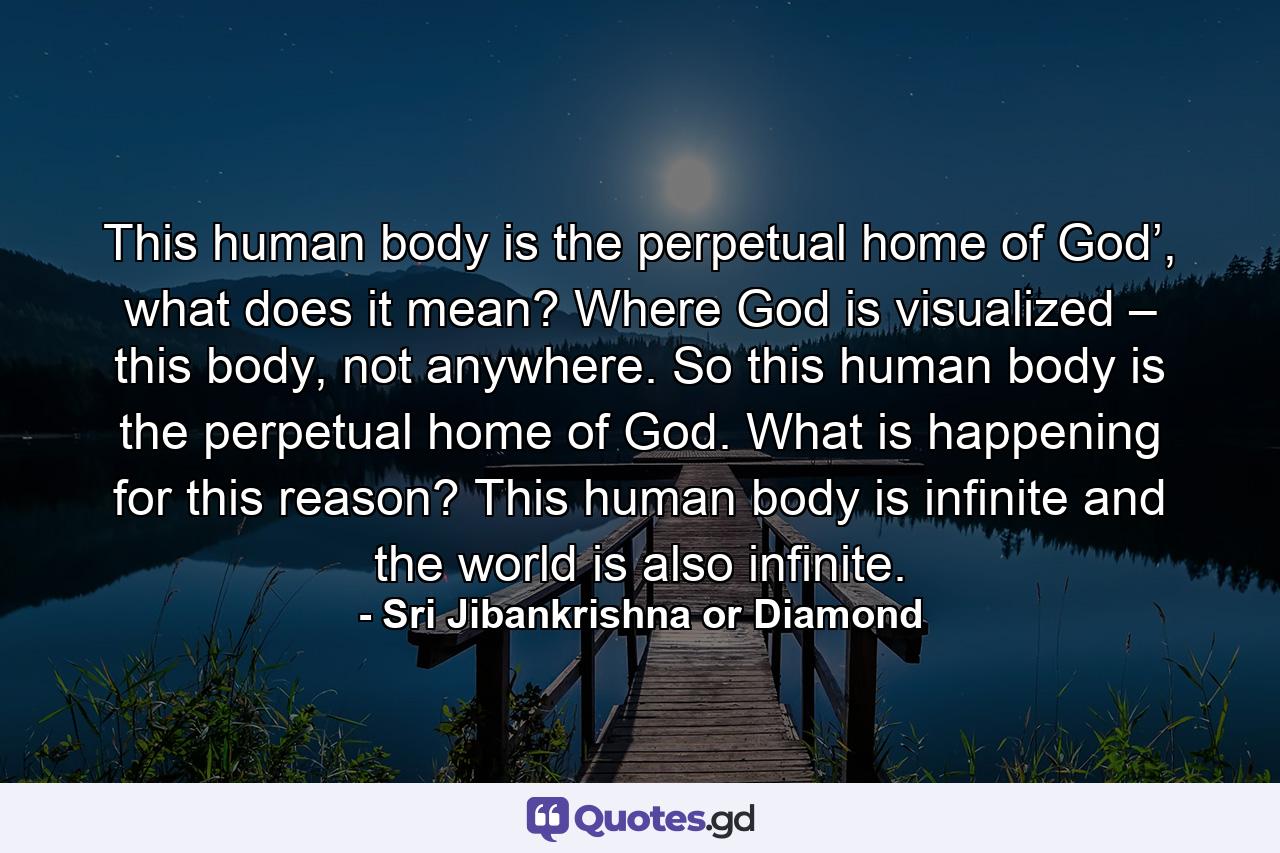 This human body is the perpetual home of God’, what does it mean? Where God is visualized – this body, not anywhere. So this human body is the perpetual home of God. What is happening for this reason? This human body is infinite and the world is also infinite. - Quote by Sri Jibankrishna or Diamond