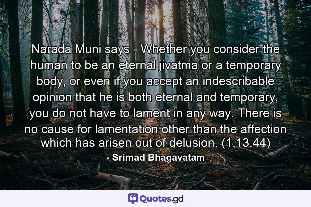 Narada Muni says - Whether you consider the human to be an eternal jivatma or a temporary body, or even if you accept an indescribable opinion that he is both eternal and temporary, you do not have to lament in any way. There is no cause for lamentation other than the affection which has arisen out of delusion. (1.13.44) - Quote by Srimad Bhagavatam