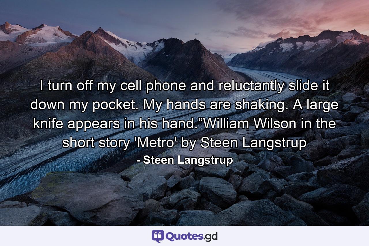 I turn off my cell phone and reluctantly slide it down my pocket. My hands are shaking. A large knife appears in his hand.”William Wilson in the short story 'Metro' by Steen Langstrup - Quote by Steen Langstrup